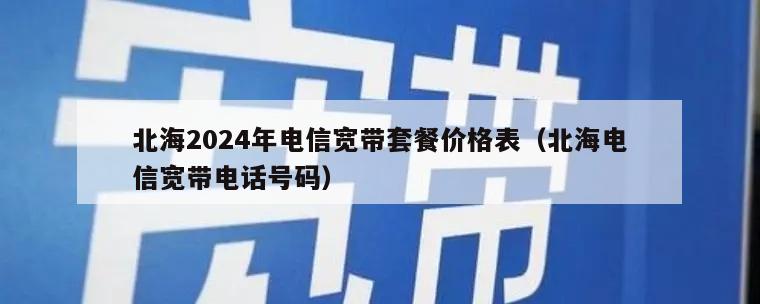 北海2024年电信宽带套餐价格表（北海电信宽带电话号码）