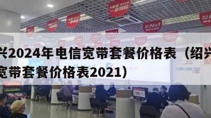 绍兴2024年电信宽带套餐价格表（绍兴电信宽带套餐价格表2021）