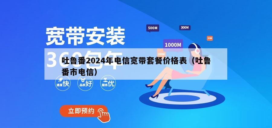 吐鲁番2024年电信宽带套餐价格表（吐鲁番市电信）