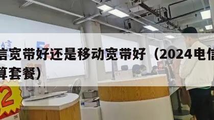 电信宽带好还是移动宽带好（2024电信最划算套餐）