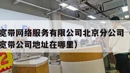 长城宽带网络服务有限公司北京分公司（北京长城宽带公司地址在哪里）