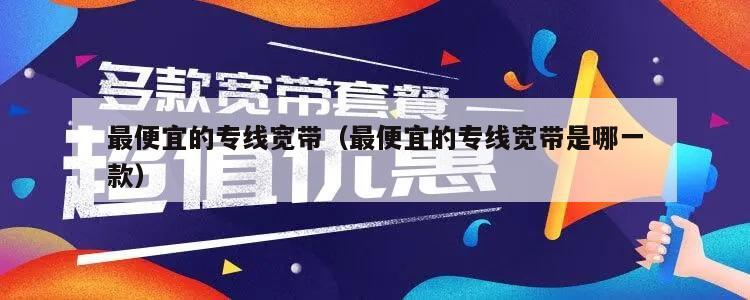 最便宜的专线宽带（最便宜的专线宽带是哪一款）