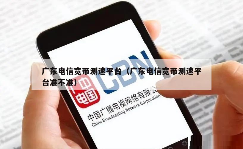 广东电信宽带测速平台（广东电信宽带测速平台准不准）