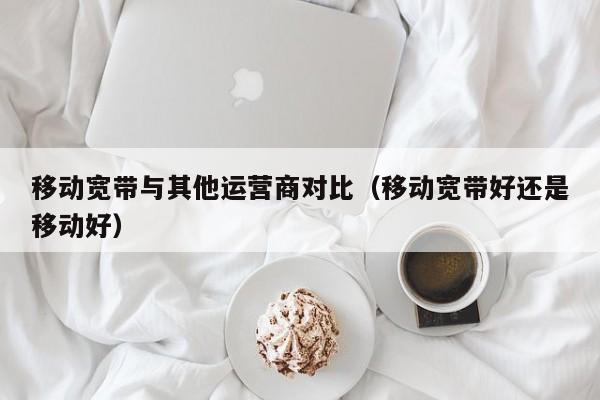 移动宽带与其他运营商对比（移动宽带好还是移动好）