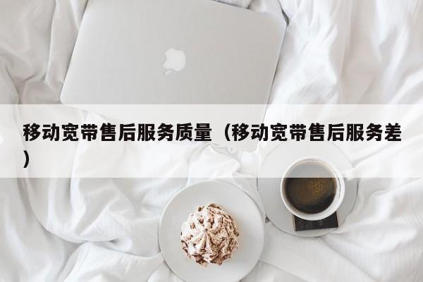 移动宽带售后服务质量（移动宽带售后服务差）