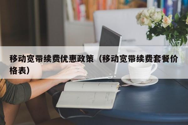 移动宽带续费优惠政策（移动宽带续费套餐价格表）