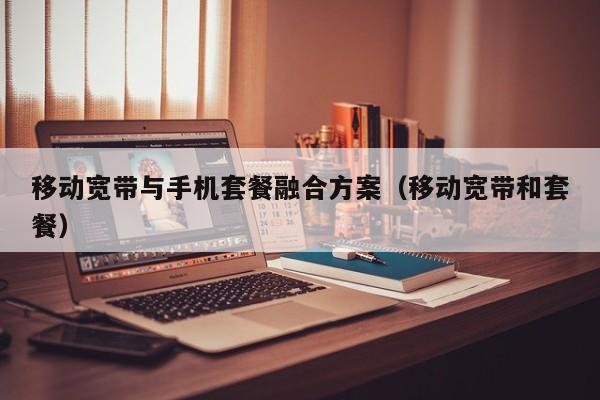 移动宽带与手机套餐融合方案（移动宽带和套餐）