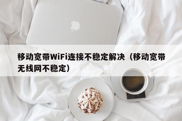 移动宽带WiFi连接不稳定解决（移动宽带无线网不稳定）