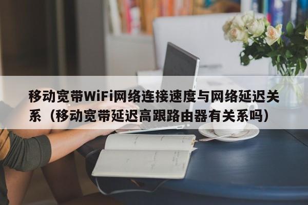 移动宽带WiFi网络连接速度与网络延迟关系（移动宽带延迟高跟路由器有关系吗）
