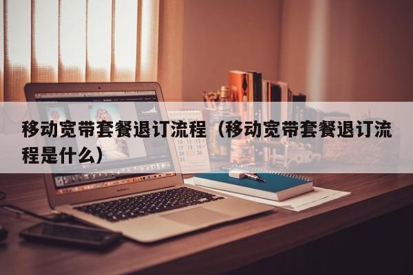 移动宽带套餐退订流程（移动宽带套餐退订流程是什么）
