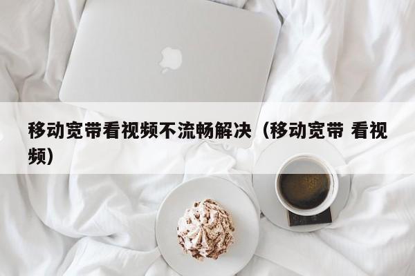 移动宽带看视频不流畅解决（移动宽带 看视频）