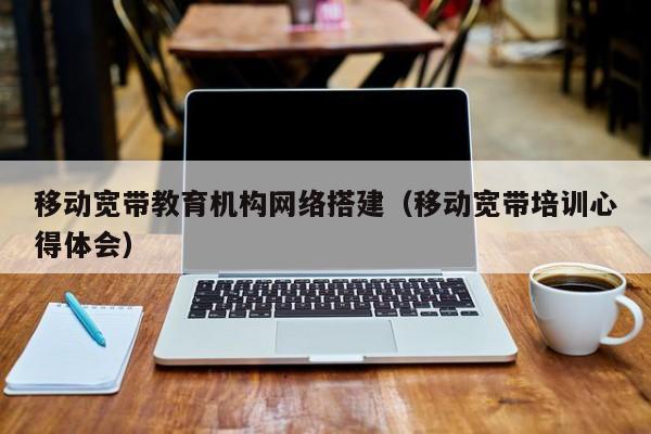 移动宽带教育机构网络搭建（移动宽带培训心得体会）