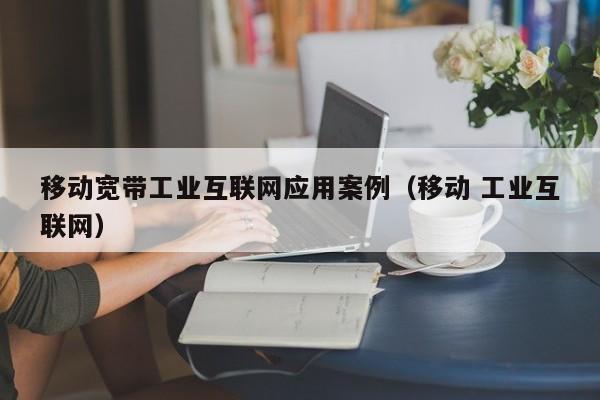 移动宽带工业互联网应用案例（移动 工业互联网）