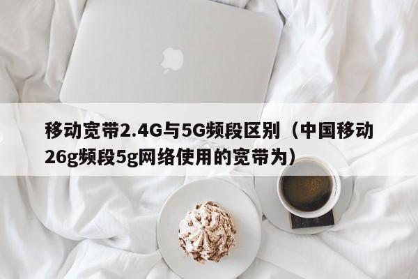 移动宽带2.4G与5G频段区别（中国移动26g频段5g网络使用的宽带为）