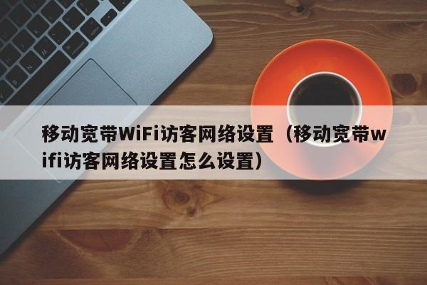 移动宽带WiFi访客网络设置（移动宽带wifi访客网络设置怎么设置）