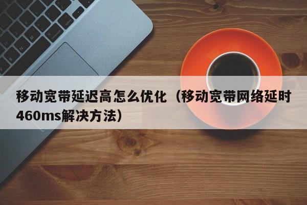 移动宽带延迟高怎么优化（移动宽带网络延时460ms解决方法）
