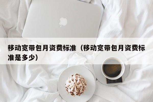 移动宽带包月资费标准（移动宽带包月资费标准是多少）