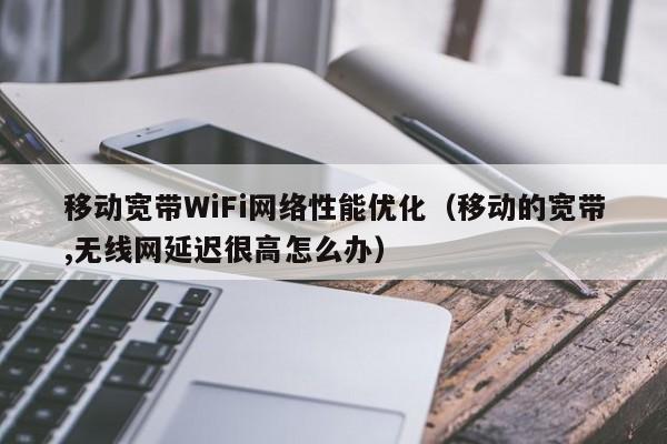 移动宽带WiFi网络性能优化（移动的宽带,无线网延迟很高怎么办）