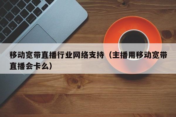 移动宽带直播行业网络支持（主播用移动宽带直播会卡么）