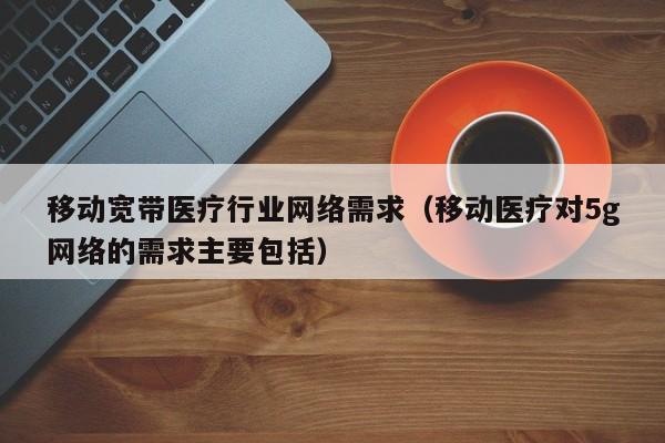 移动宽带医疗行业网络需求（移动医疗对5g网络的需求主要包括）