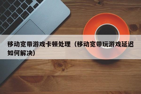 移动宽带游戏卡顿处理（移动宽带玩游戏延迟如何解决）