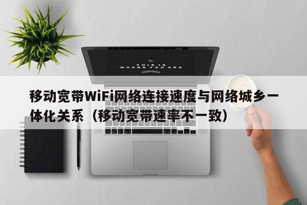 移动宽带WiFi网络连接速度与网络城乡一体化关系（移动宽带速率不一致）