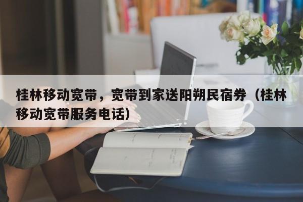 桂林移动宽带，宽带到家送阳朔民宿券（桂林移动宽带服务电话）
