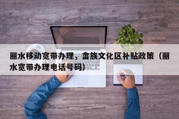 丽水移动宽带办理，畲族文化区补贴政策（丽水宽带办理电话号码）