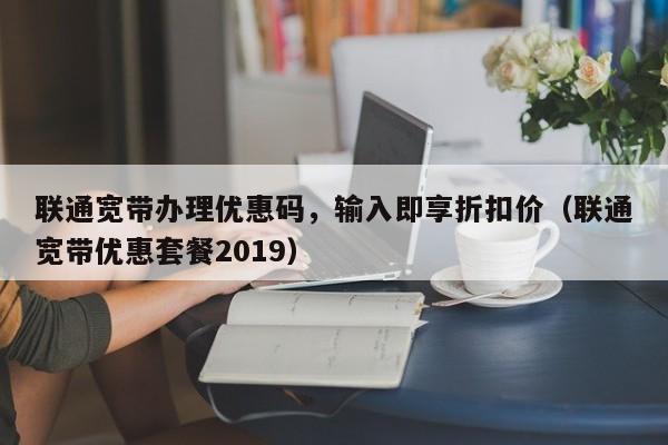 联通宽带办理优惠码，输入即享折扣价（联通宽带优惠套餐2019）