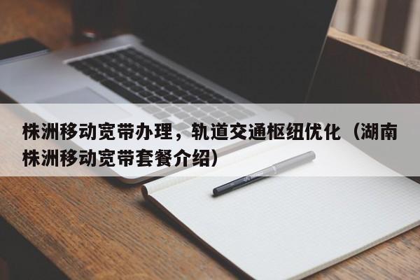 株洲移动宽带办理，轨道交通枢纽优化（湖南株洲移动宽带套餐介绍）