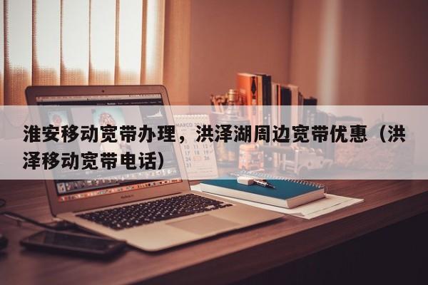 淮安移动宽带办理，洪泽湖周边宽带优惠（洪泽移动宽带电话）