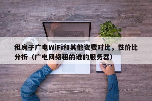 租房子广电WiFi和其他资费对比，性价比分析（广电网络租的谁的服务器）