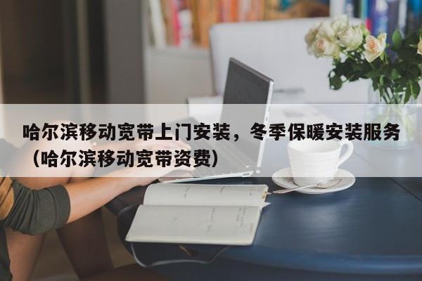 哈尔滨移动宽带上门安装，冬季保暖安装服务（哈尔滨移动宽带资费）