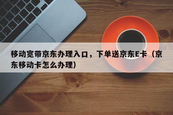 移动宽带京东办理入口，下单送京东E卡（京东移动卡怎么办理）