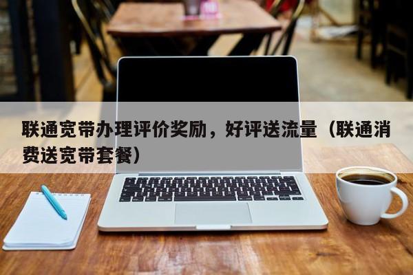 联通宽带办理评价奖励，好评送流量（联通消费送宽带套餐）