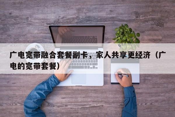 广电宽带融合套餐副卡，家人共享更经济（广电的宽带套餐）