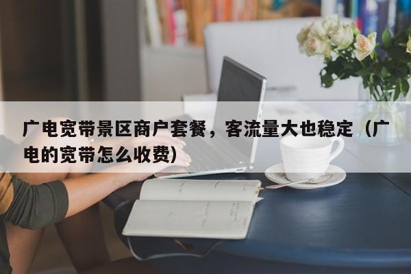 广电宽带景区商户套餐，客流量大也稳定（广电的宽带怎么收费）