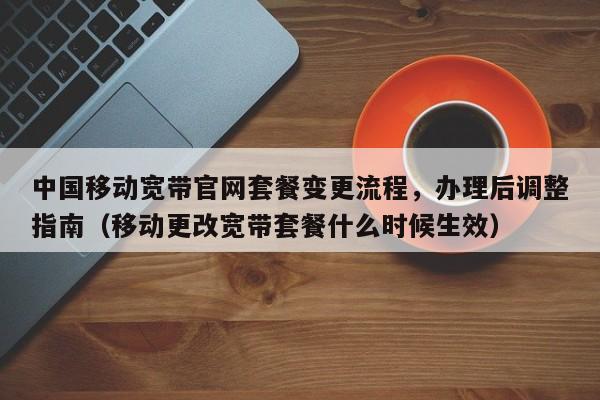中国移动宽带官网套餐变更流程，办理后调整指南（移动更改宽带套餐什么时候生效）