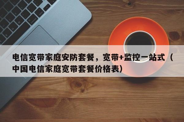 电信宽带家庭安防套餐，宽带+监控一站式（中国电信家庭宽带套餐价格表）