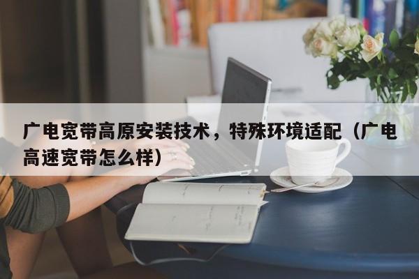 广电宽带高原安装技术，特殊环境适配（广电高速宽带怎么样）