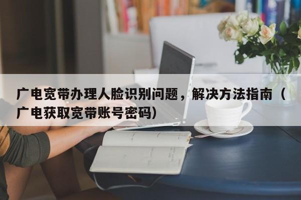 广电宽带办理人脸识别问题，解决方法指南（广电获取宽带账号密码）