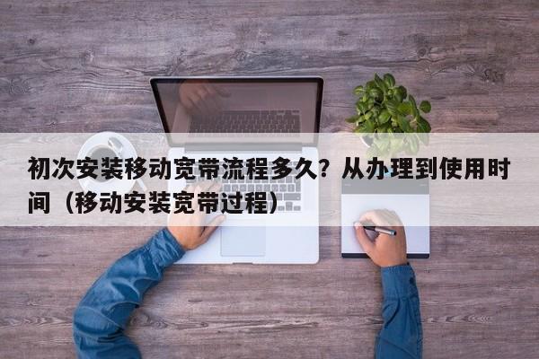 初次安装移动宽带流程多久？从办理到使用时间（移动安装宽带过程）