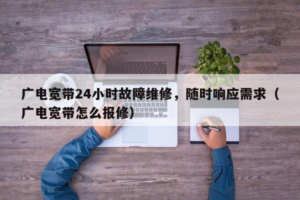广电宽带24小时故障维修，随时响应需求（广电宽带怎么报修）