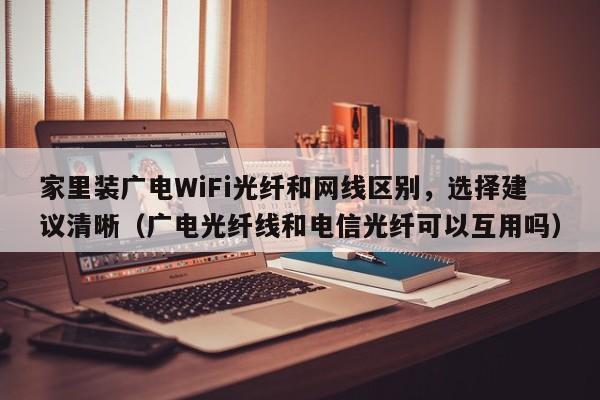 家里装广电WiFi光纤和网线区别，选择建议清晰（广电光纤线和电信光纤可以互用吗）