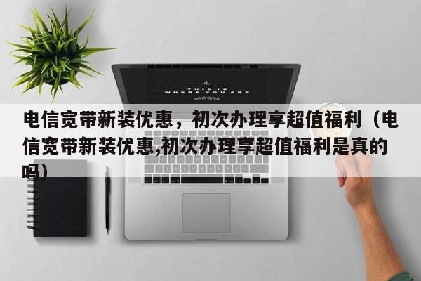 电信宽带新装优惠，初次办理享超值福利（电信宽带新装优惠,初次办理享超值福利是真的吗）