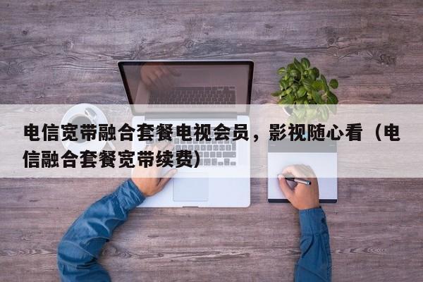 电信宽带融合套餐电视会员，影视随心看（电信融合套餐宽带续费）
