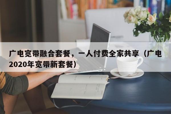 广电宽带融合套餐，一人付费全家共享（广电2020年宽带新套餐）