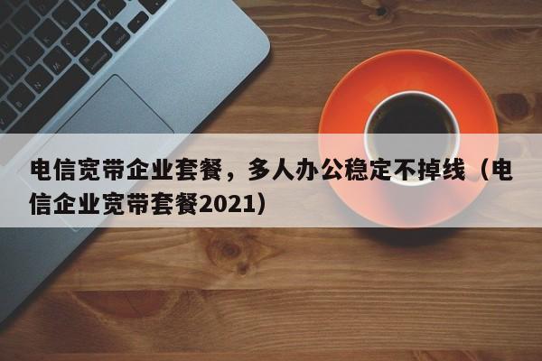 电信宽带企业套餐，多人办公稳定不掉线（电信企业宽带套餐2021）