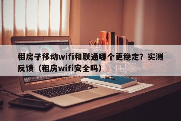 租房子移动wifi和联通哪个更稳定？实测反馈（租房wifi安全吗）