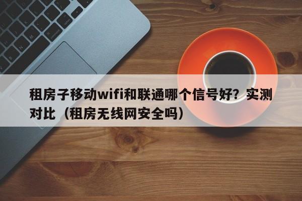 租房子移动wifi和联通哪个信号好？实测对比（租房无线网安全吗）